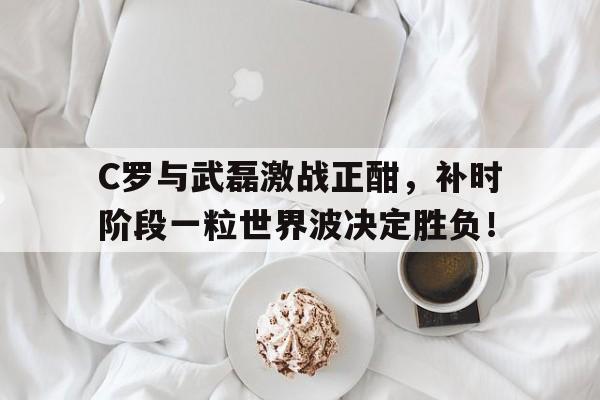 C罗与武磊激战正酣，补时阶段一粒世界波决定胜负！